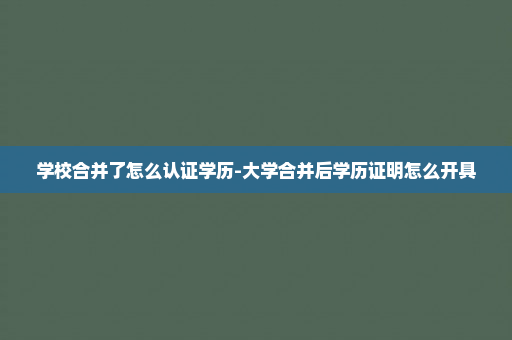 学校合并了怎么认证学历-大学合并后学历证明怎么开具