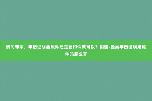 请问专家，学历证明要原件还是复印件就可以？谢谢-最高学历证明用原件吗怎么弄