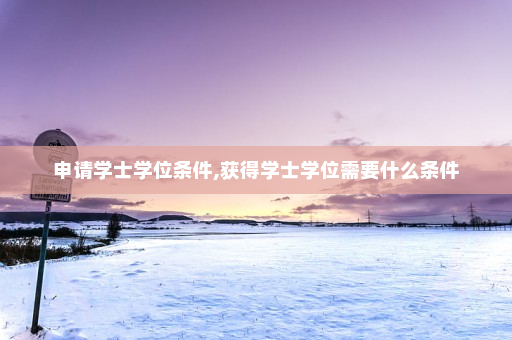 申请学士学位条件,获得学士学位需要什么条件