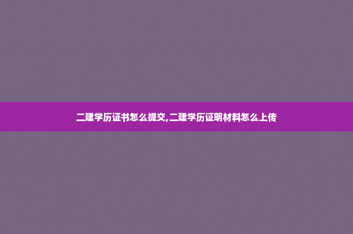 二建学历证书怎么提交,二建学历证明材料怎么上传