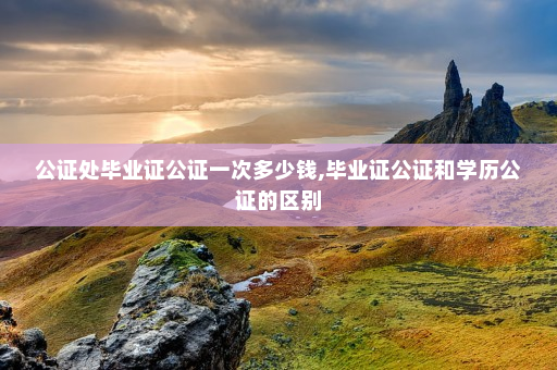 公证处毕业证公证一次多少钱,毕业证公证和学历公证的区别