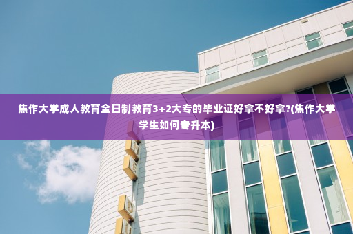 焦作大学成人教育全日制教育3+2大专的毕业证好拿不好拿?(焦作大学学生如何专升本)