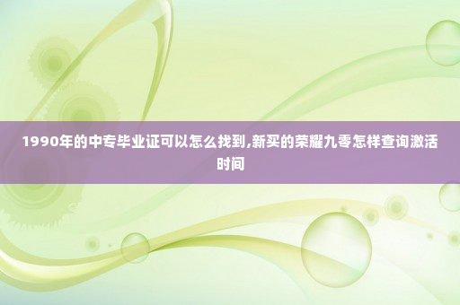 1990年的中专毕业证可以怎么找到,新买的荣耀九零怎样查询激活时间