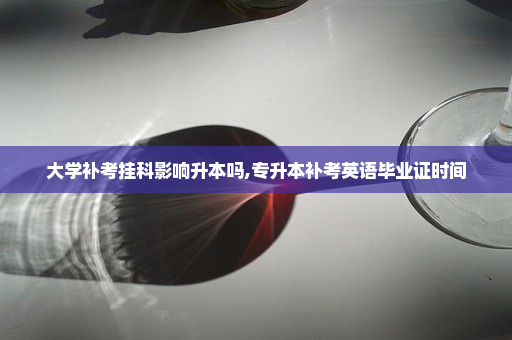 大学补考挂科影响升本吗,专升本补考英语毕业证时间