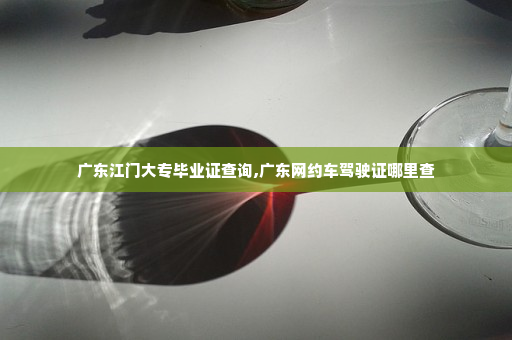 广东江门大专毕业证查询,广东网约车驾驶证哪里查