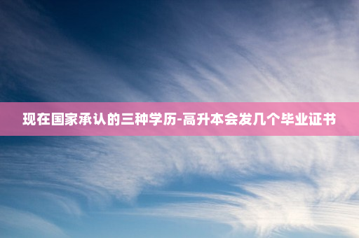 现在国家承认的三种学历-高升本会发几个毕业证书