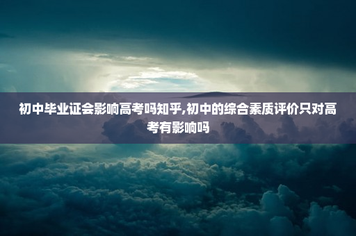 初中毕业证会影响高考吗知乎,初中的综合素质评价只对高考有影响吗