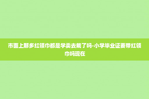 市面上那多红领巾都是学卖去戴了吗-小学毕业证要带红领巾吗现在