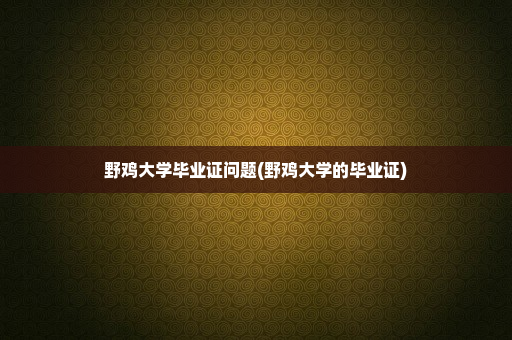 野鸡大学毕业证问题(野鸡大学的毕业证)