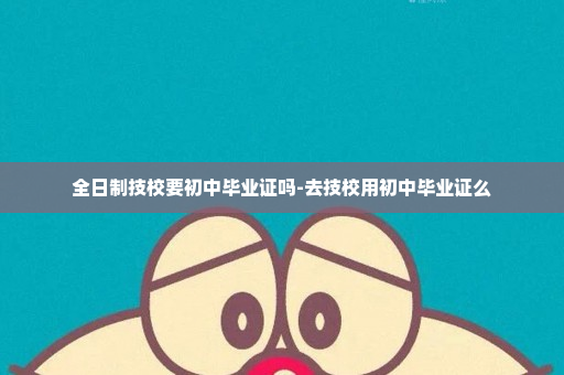 全日制技校要初中毕业证吗-去技校用初中毕业证么