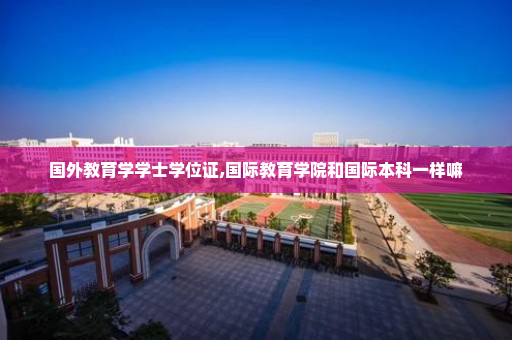 国外教育学学士学位证,国际教育学院和国际本科一样嘛