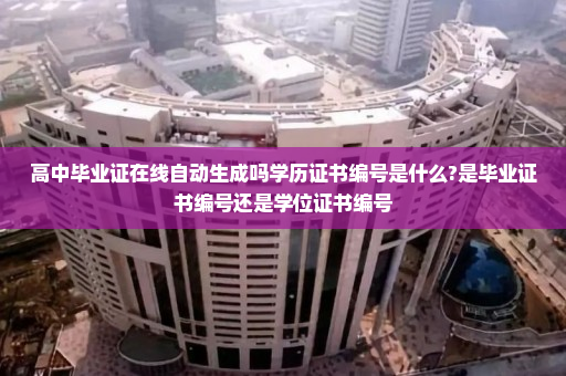 高中毕业证在线自动生成吗学历证书编号是什么?是毕业证书编号还是学位证书编号