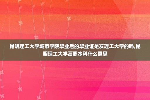 昆明理工大学城市学院毕业后的毕业证是发理工大学的吗,昆明理工大学高职本科什么意思