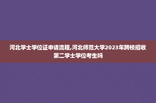 河北学士学位证申请流程,河北师范大学2023年跨校招收第二学士学位考生吗