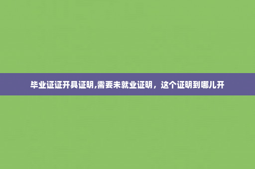 毕业证证开具证明,需要未就业证明，这个证明到哪儿开