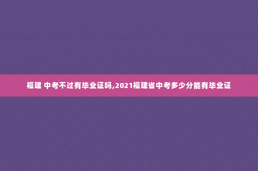 福建 中考不过有毕业证吗,2021福建省中考多少分能有毕业证