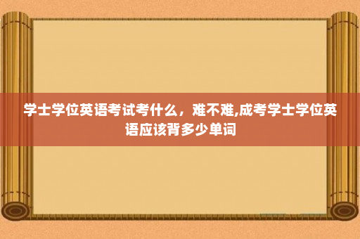 学士学位英语考试考什么,难不难,成考学士学位英语应该背多少单词