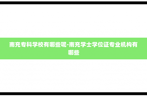 南充专科学校有哪些呢-南充学士学位证专业机构有哪些