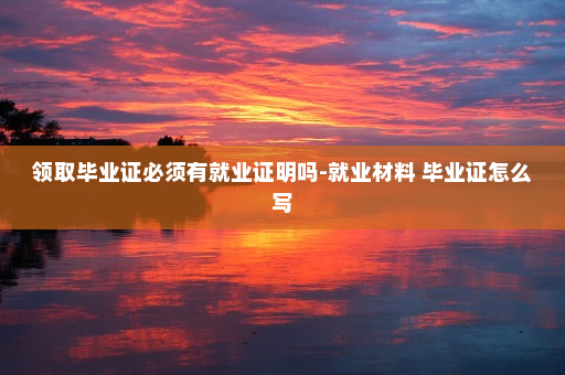 领取毕业证必须有就业证明吗-就业材料 毕业证怎么写
