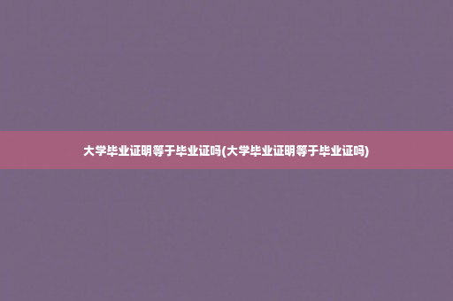 大学毕业证明等于毕业证吗(大学毕业证明等于毕业证吗)