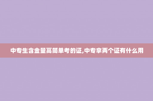 中专生含金量高简单考的证,中专拿两个证有什么用