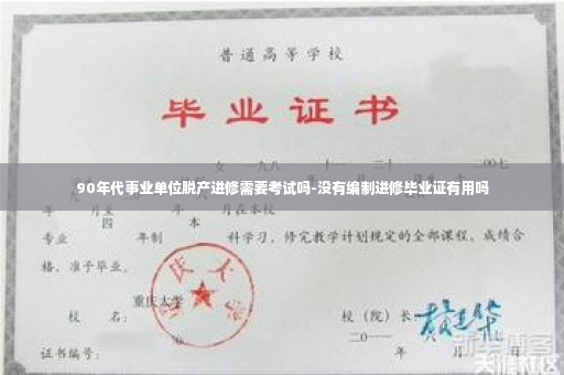 90年代事业单位脱产进修需要考试吗-没有编制进修毕业证有用吗