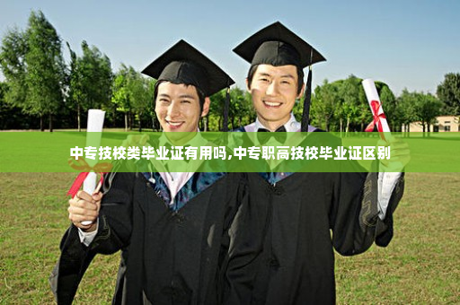 中专技校类毕业证有用吗,中专职高技校毕业证区别