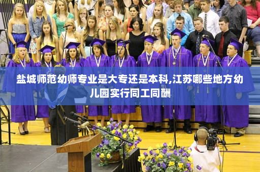 盐城师范幼师专业是大专还是本科,江苏哪些地方幼儿园实行同工同酬
