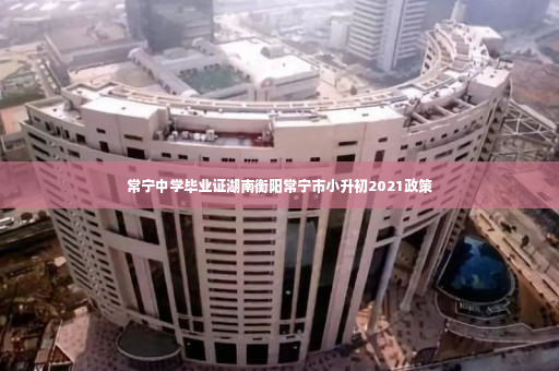 常宁中学毕业证湖南衡阳常宁市小升初2021政策