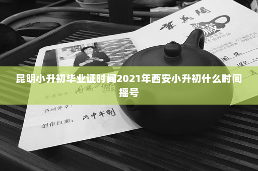 昆明小升初毕业证时间2021年西安小升初什么时间摇号