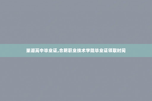 巢湖高中毕业证,合肥职业技术学院毕业证领取时间