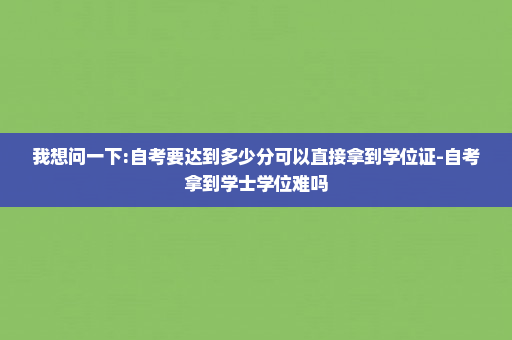 我想问一下:自考要达到多少分可以直接拿到学位证-自考拿到学士学位难吗