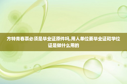 方特青春票必须是毕业证原件吗,用人单位要毕业证和学位证是做什么用的