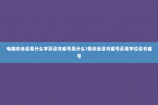 电脑毕业证是什么学历证书编号是什么?是毕业证书编号还是学位证书编号