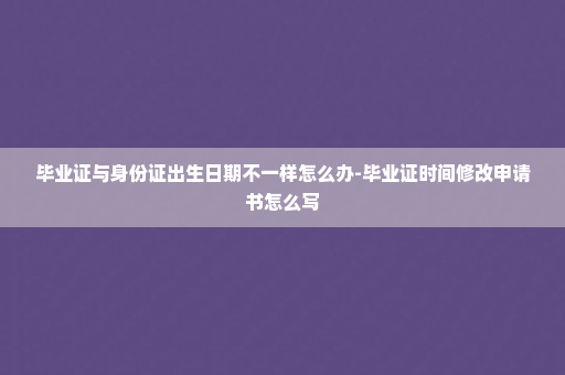 毕业证与身份证出生日期不一样怎么办-毕业证时间修改申请书怎么写