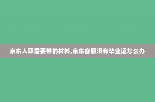 京东入职需要带的材料,京东客服没有毕业证怎么办