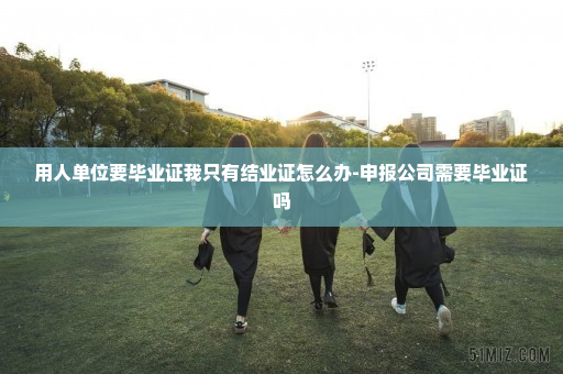 用人单位要毕业证我只有结业证怎么办-申报公司需要毕业证吗