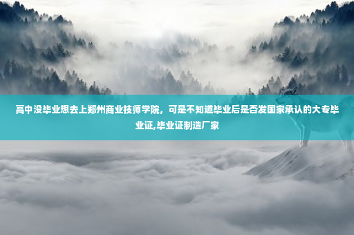 高中没毕业想去上郑州商业技师学院，可是不知道毕业后是否发国家承认的大专毕业证,毕业证制造厂家