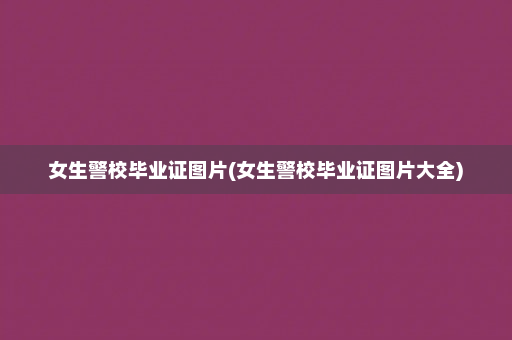 女生警校毕业证图片(女生警校毕业证图片大全)