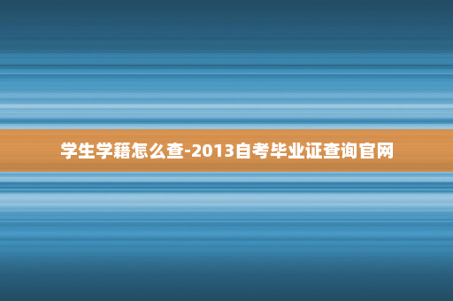 学生学籍怎么查-2013自考毕业证查询官网