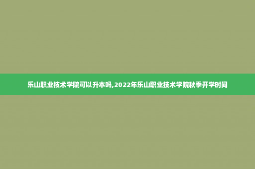 乐山职业技术学院可以升本吗,2022年乐山职业技术学院秋季开学时间