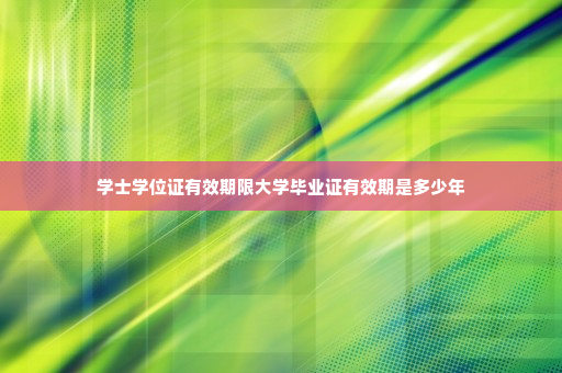 学士学位证有效期限大学毕业证有效期是多少年