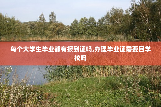 每个大学生毕业都有报到证吗,办理毕业证需要回学校吗