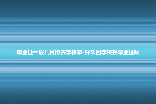 毕业证一般几月份去学校拿-好久回学校换毕业证啊