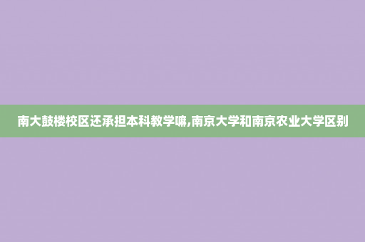南大鼓楼校区还承担本科教学嘛,南京大学和南京农业大学区别