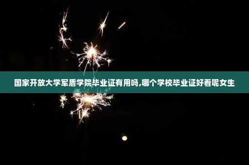 国家开放大学军盾学院毕业证有用吗,哪个学校毕业证好看呢女生