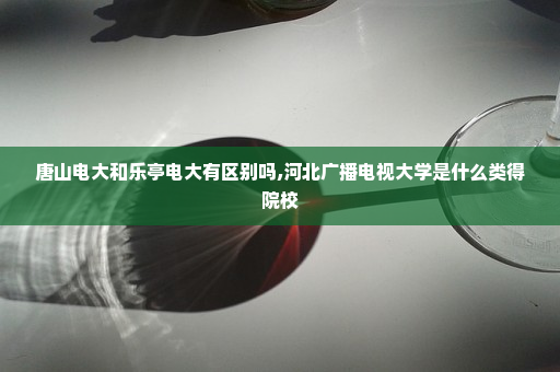 唐山电大和乐亭电大有区别吗,河北广播电视大学是什么类得院校