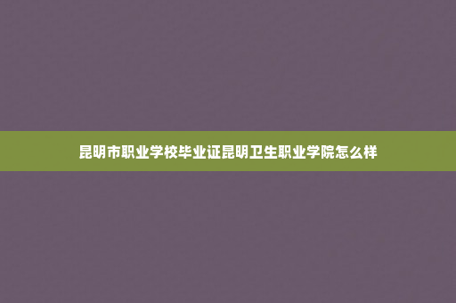 昆明市职业学校毕业证昆明卫生职业学院怎么样