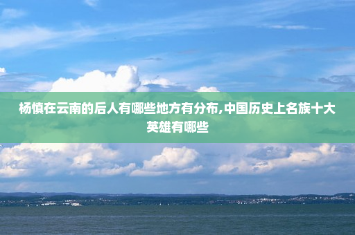 杨慎在云南的后人有哪些地方有分布,中国历史上名族十大英雄有哪些