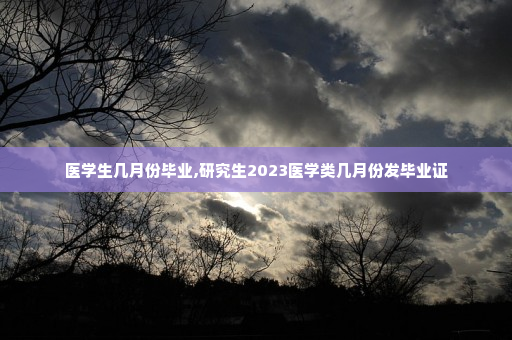 医学生几月份毕业,研究生2023医学类几月份发毕业证